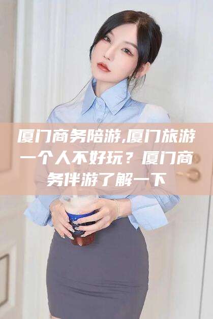 台州厦门商务陪游,厦门旅游一个人不好玩？厦门商务伴游了解一下