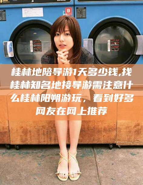 台州桂林地陪导游1天多少钱,找桂林知名地接导游需注意什么桂林阳朔游玩，看到好多网友在网上推荐