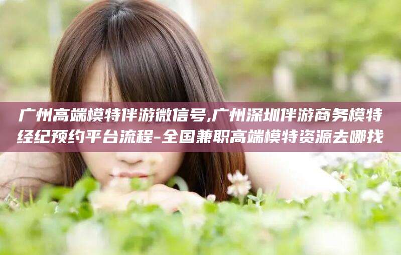 台州广州高端模特伴游微信号,广州深圳伴游商务模特经纪预约平台流程-全国兼职高端模特资源去哪找