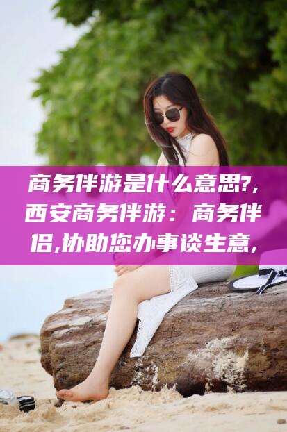 台州商务伴游是什么意思?,西安商务伴游：商务伴侣,协助您办事谈生意,