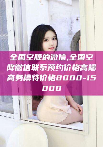 台州全国空降的微信,全国空降微信联系预约价格高端商务模特价格8000-15000