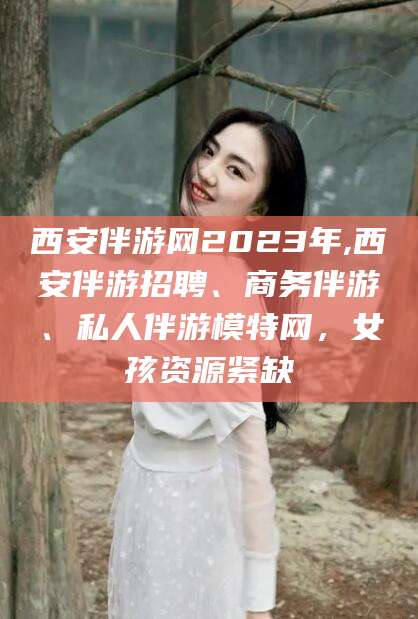 台州西安伴游网2023年,西安伴游招聘、商务伴游、私人伴游模特网，女孩资源紧缺
