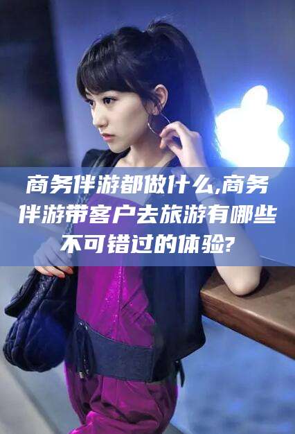 台州商务伴游都做什么,商务伴游带客户去旅游有哪些不可错过的体验?