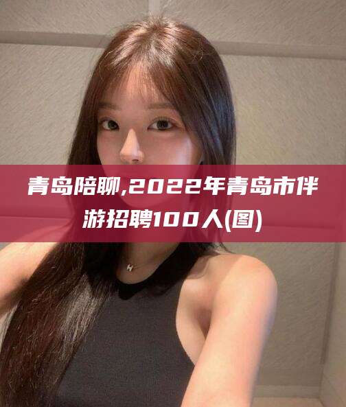 台州青岛陪聊,2022年青岛市伴游招聘100人(图)