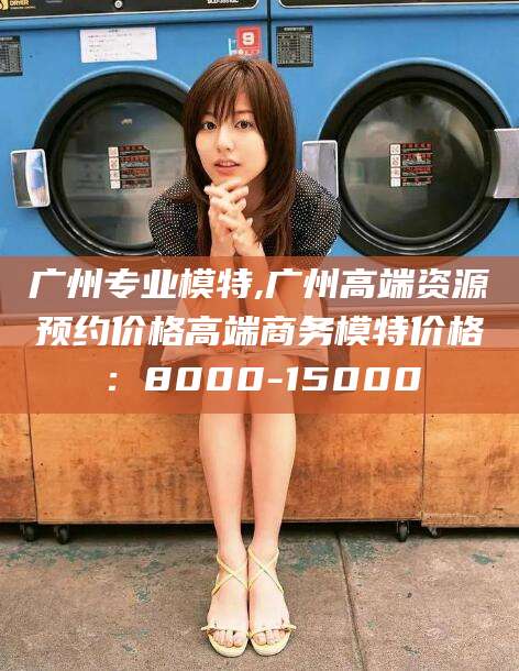 台州广州专业模特,广州高端资源预约价格高端商务模特价格：8000-15000