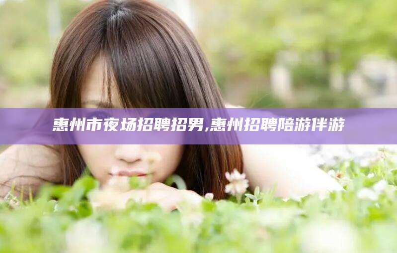 台州惠州市夜场招聘招男,惠州招聘陪游伴游