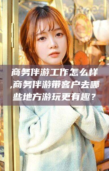 台州商务伴游工作怎么样,商务伴游带客户去哪些地方游玩更有趣？