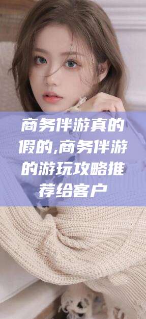 台州商务伴游真的假的,商务伴游的游玩攻略推荐给客户