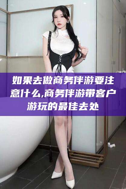 台州如果去做商务伴游要注意什么,商务伴游带客户游玩的最佳去处