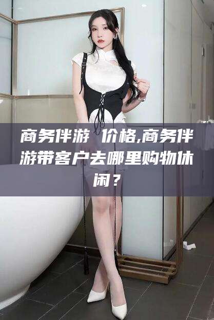 台州商务伴游 价格,商务伴游带客户去哪里购物休闲？