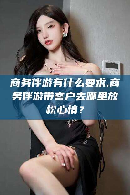 台州商务伴游有什么要求,商务伴游带客户去哪里放松心情？