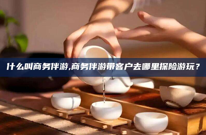 台州什么叫商务伴游,商务伴游带客户去哪里探险游玩？