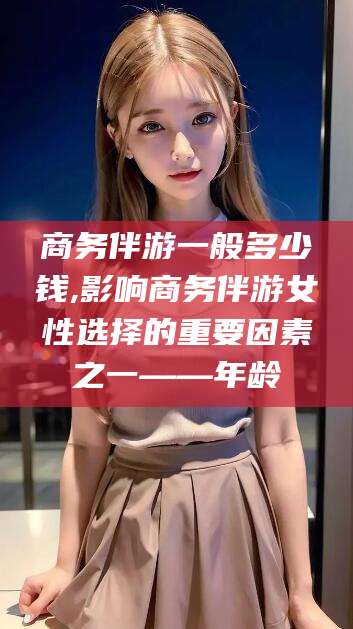 台州商务伴游一般多少钱,影响商务伴游女性选择的重要因素之一——年龄