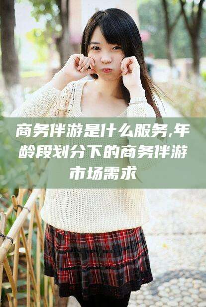 台州商务伴游是什么服务,年龄段划分下的商务伴游市场需求