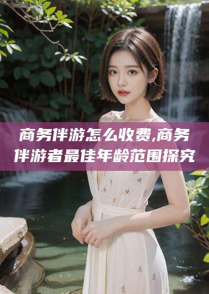 台州商务伴游怎么收费,商务伴游者最佳年龄范围探究