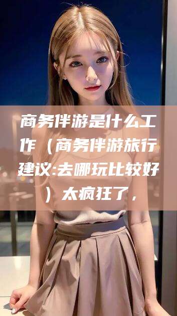 台州商务伴游是什么工作（商务伴游旅行建议:去哪玩比较好）太疯狂了，