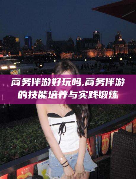 台州商务伴游好玩吗,商务伴游的技能培养与实践锻炼