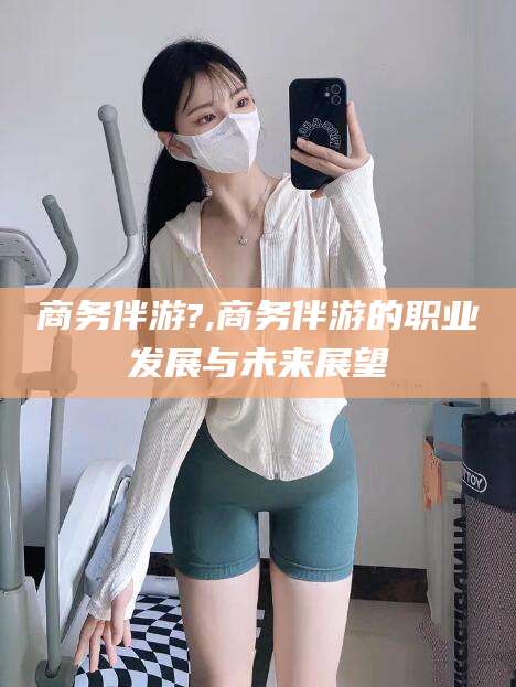 台州商务伴游?,商务伴游的职业发展与未来展望