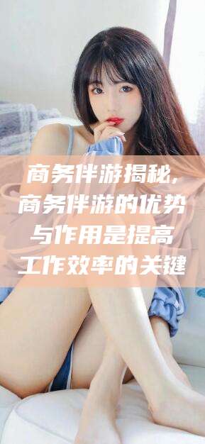台州商务伴游揭秘,商务伴游的优势与作用是提高工作效率的关键
