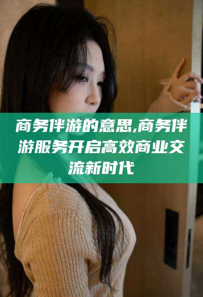 台州商务伴游的意思,商务伴游服务开启高效商业交流新时代