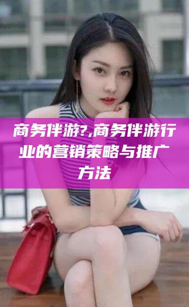 台州商务伴游?,商务伴游行业的营销策略与推广方法