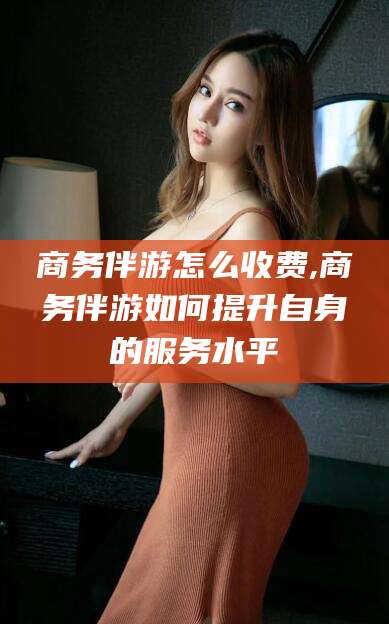 台州商务伴游怎么收费,商务伴游如何提升自身的服务水平