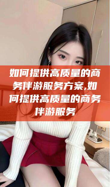 台州如何提供高质量的商务伴游服务方案,如何提供高质量的商务伴游服务