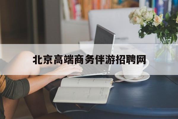 北京高端商务伴游招聘网最新招聘最新资讯（谁能告诉我哪里有台州北京高端商务伴游招聘网？）
